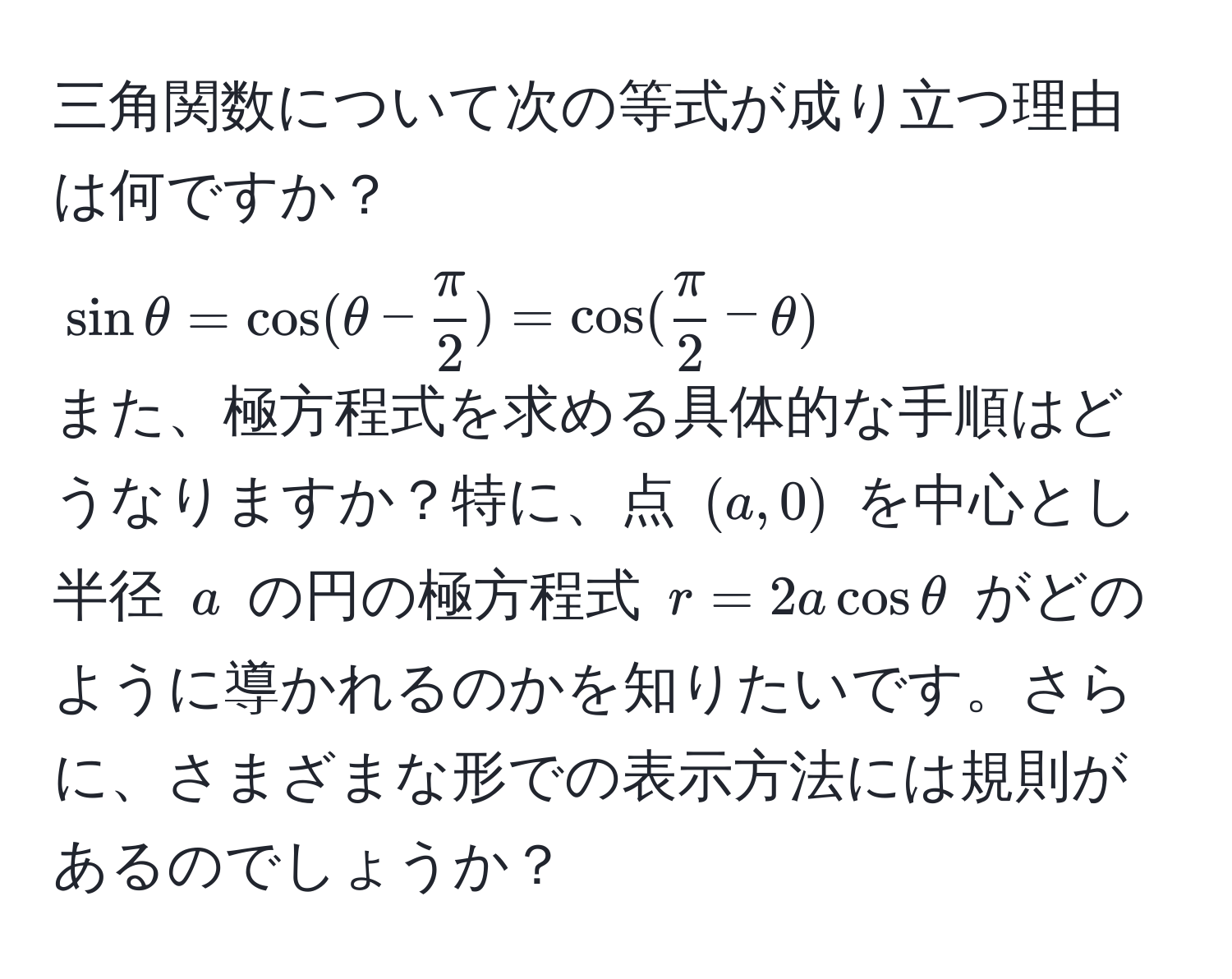 三角関数について次の等式が成り立つ理由は何ですか？  
(sin θ = cos(θ -  π/2 ) = cos( π/2  - θ))  
また、極方程式を求める具体的な手順はどうなりますか？特に、点 ((a, 0)) を中心とし半径 (a) の円の極方程式 (r = 2a cos θ) がどのように導かれるのかを知りたいです。さらに、さまざまな形での表示方法には規則があるのでしょうか？