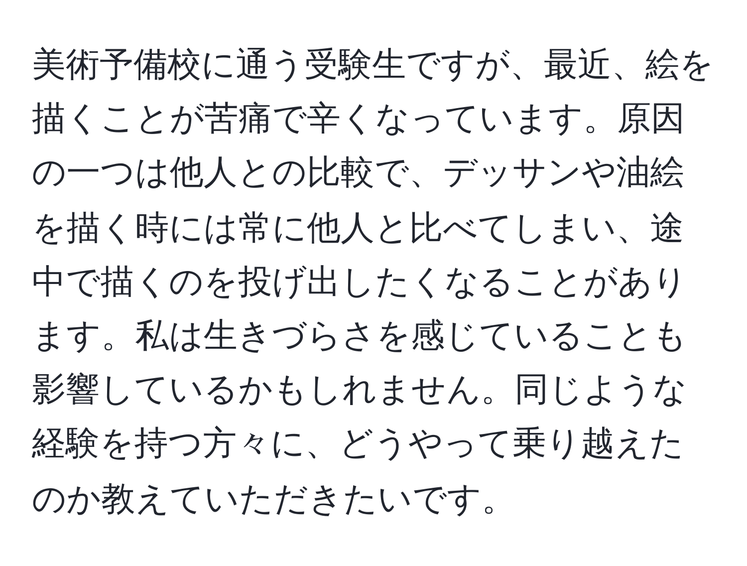 美術予備校に通う受験生ですが、最近、絵を描くことが苦痛で辛くなっています。原因の一つは他人との比較で、デッサンや油絵を描く時には常に他人と比べてしまい、途中で描くのを投げ出したくなることがあります。私は生きづらさを感じていることも影響しているかもしれません。同じような経験を持つ方々に、どうやって乗り越えたのか教えていただきたいです。