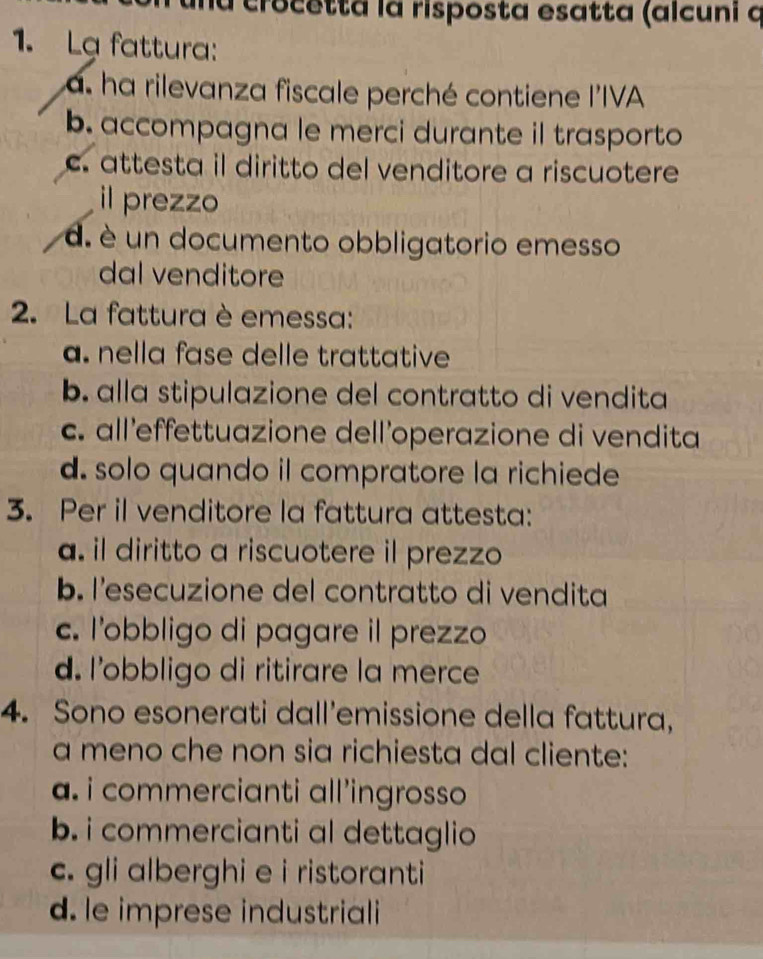 a crocetta la risposta esatta (alcuni q
1. Lạ fattura:
a. ha rilevanza fiscale perché contiene l'IVA
b. accompagna le merci durante il trasporto
c. attesta il diritto del venditore a riscuotere
il prezzo
d. é un documento obbligatorio emesso
dal venditore
2. La fattura è emessa:
a. nella fase delle trattative
b. alla stipulazione del contratto di vendita
c. all'effettuazione dell'operazione di vendita
d. solo quando il compratore la richiede
3. Per il venditore la fattura attesta:
a. il diritto a riscuotere il prezzo
b. l'esecuzione del contratto di vendita
c. l’obbligo di pagare il prezzo
d. l’obbligo di ritirare la merce
4. Sono esonerati dall’emissione della fattura,
a meno che non sia richiesta dal cliente:
a. i commercianti all’ingrosso
b. i commercianti al dettaglio
c. gli alberghi e i ristoranti
d. le imprese industriali