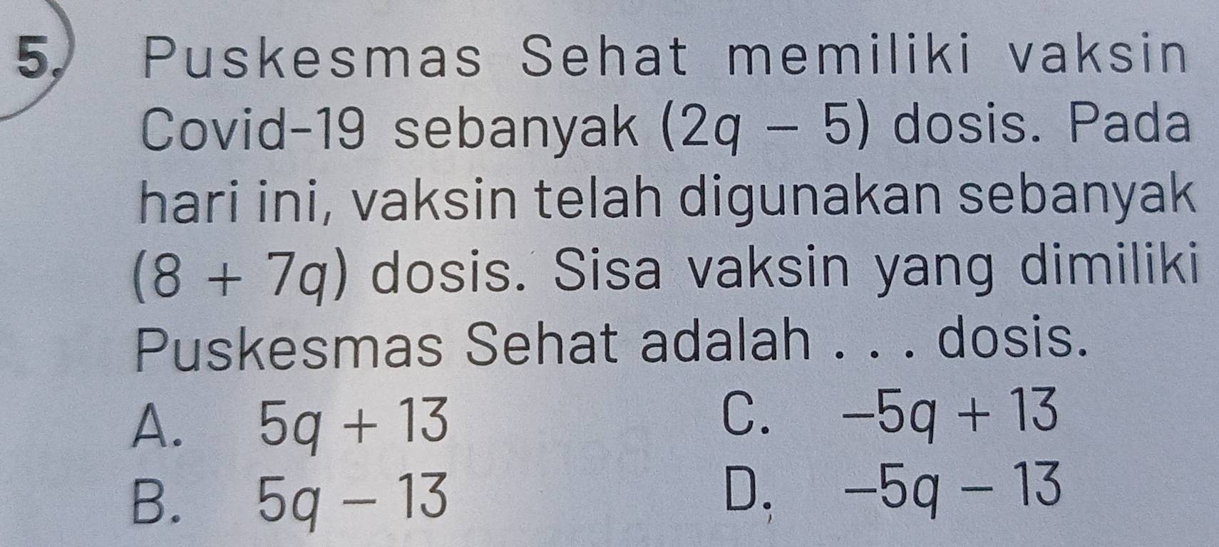 Puskesmas Sehat memiliki vaksin
Covid-19 sebanyak (2q-5) dosis. Pada
hari ini, vaksin telah digunakan sebanyak
(8+7q) dosis. Sisa vaksin yang dimiliki
Puskesmas Sehat adalah . . . dosis.
A. 5q+13
C. -5q+13
B. 5q-13
D. -5q-13