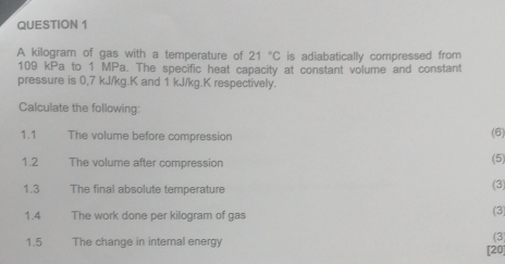 A kilogram of gas with a temperature of 21°C is adiabatically compressed from
109 kPa to 1 MPa. The specific heat capacity at constant volume and constant 
pressure is 0,7 kJ/kg. K and 1 kJ/kg.K respectively. 
Calculate the following: 
1.1 The volume before compression (6) 
1.2 The volume after compression 
(5) 
1.3 The final absolute temperature 
(3 
1.4 The work done per kilogram of gas (3) 
(3) 
1.5 The change in internal energy [20]