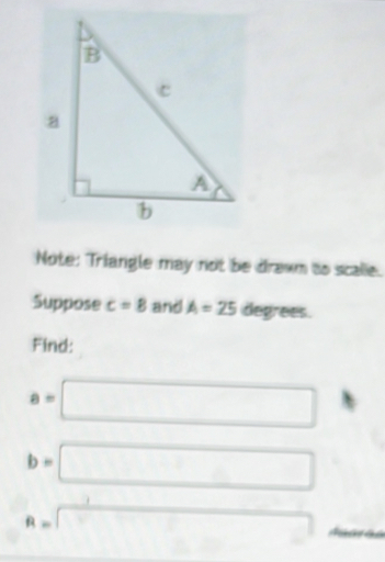 Note: Triangle may not be drawm to scalle. 
Suppose c=8 and A=25 degrees. 
Find:
a=□
b=□
R=□