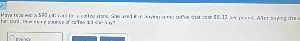Maya received a $90 gift card for a coffee store. She used it in buying some coffee that cost $8.32 per pound. After buying the c 
her card. How many pounds of coffee did she buy?
pounds