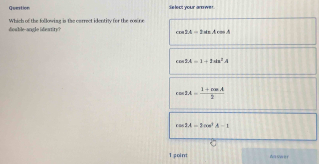 Question Select your answer.
Which of the following is the correct identity for the cosine
double-angle identity?
cos 2A=2sin Acos A
cos 2A=1+2sin^2A
cos 2A= (1+cos A)/2 
cos 2A=2cos^2A-1
1 point Answer