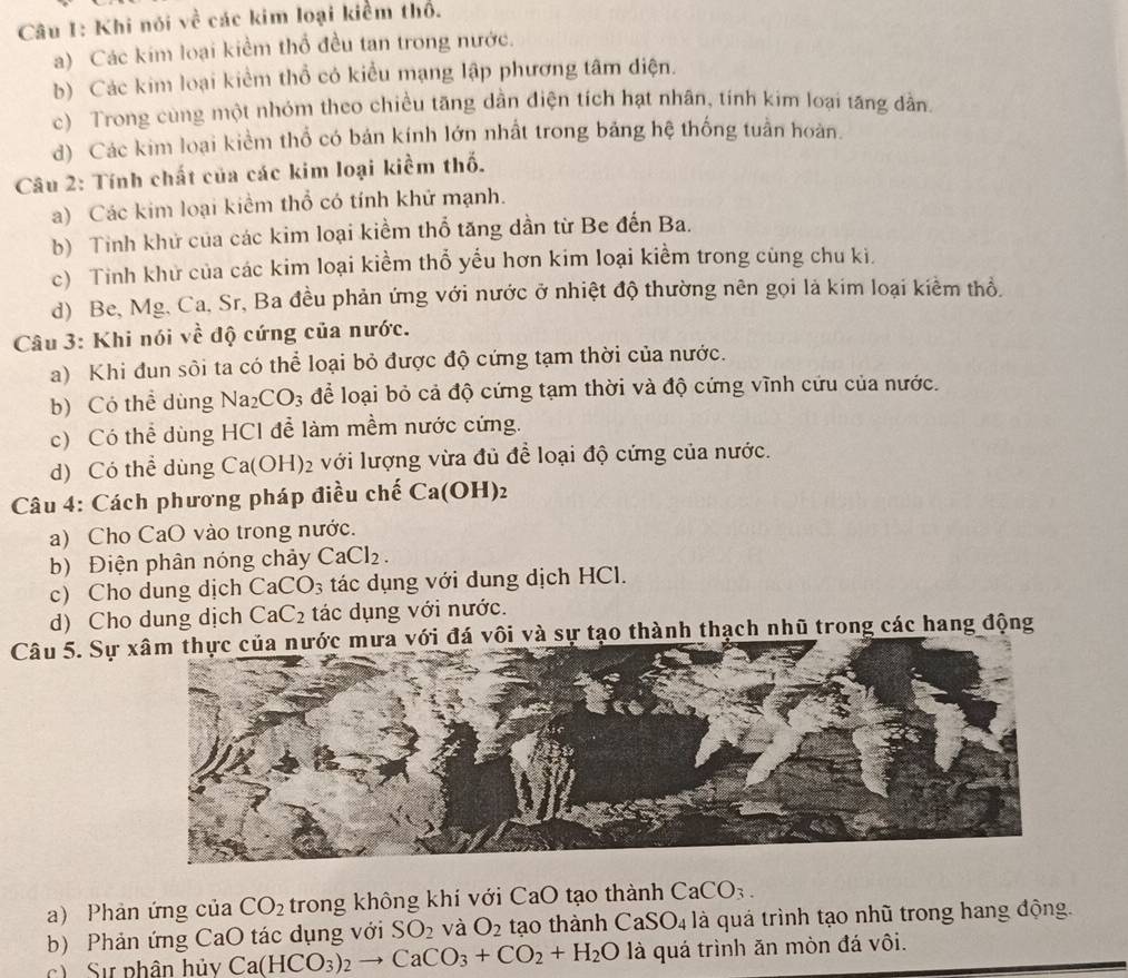 Khi nói về các kim loại kiểm thổ.
a) Các kim loại kiểm thổ đều tan trong nước.
b) Các kim loại kiểm thổ có kiểu mạng lập phương tâm diện.
c) Trong cùng một nhóm theo chiều tăng dần điện tích hạt nhân, tính kim loại tăng dân
d) Các kim loại kiểm thổ có bán kính lớn nhất trong bảng hệ thống tuần hoàn.
Câu 2: Tính chất của các kim loại kiểm thố.
a) Các kim loại kiểm thổ có tính khử mạnh.
b) Tỉnh khử của các kim loại kiểm thổ tăng dần từ Be đến Ba.
c) Tỉnh khử của các kim loại kiềm thổ yếu hơn kim loại kiềm trong cùng chu ki.
d) Be, Mg, Ca, Sr, Ba đều phản ứng với nước ở nhiệt độ thường nên gọi là kim loại kiểm thổ.
Câu 3: Khi nói sqrt(e) : độ cứng của nước.
a) Khi đun sôi ta có thể loại bỏ được độ cứng tạm thời của nước.
b) Có thể dùng Na_2CO_3 để loại bỏ cả độ cứng tạm thời và độ cứng vĩnh cứu của nước.
c) Có thể dùng HCl để làm mềm nước cứng.
d) Có thể dùng Ca(OH)_2 2 với lượng vừa đủ để loại độ cứng của nước.
Câu 4: Cách phương pháp điều chế Ca(OH)_2
a) Cho CaO vào trong nước.
b) Điện phân nóng chảy CaCl_2.
c) Cho dung dịch CaCO_3 tác dụng với dung dịch HCl.
d) Cho dung dịch CaC_2 tác dụng với nước.
Câu 5. Sự ới đá vôi và sự tạo thành thạch nhũ trong các hang động
a) Phản ứng của CO_2 trong không khí với CaO tạo thành CaCO_3.
b) Phản ứng CaO tác dụng với SO_2 và O_2 tạo thành CaSO_4 à là quá trình tạo nhũ trong hang động.
c  Sự phân hủy Ca(HCO_3)_2to CaCO_3+CO_2+H_2O là quá trình ăn mòn đá vôi.