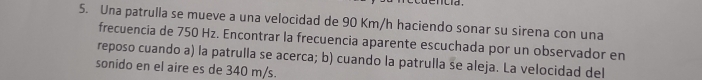 Una patrulla se mueve a una velocidad de 90 Km/h haciendo sonar su sirena con una 
frecuencia de 750 Hz. Encontrar la frecuencia aparente escuchada por un observador en 
reposo cuando a) la patrulla se acerca; b) cuando la patrulla se aleja. La velocidad del 
sonido en el aire es de 340 m/s.