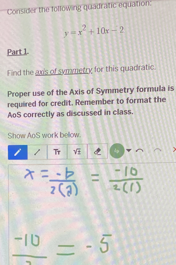 Consider the following quadratic equation:
y=x^2+10x-2
Part 1.
Find the axis of symmetry for this quadratic.
Proper use of the Axis of Symmetry formula is
required for credit. Remember to format the
AoS correctly as discussed in class.
Show AoS work below.