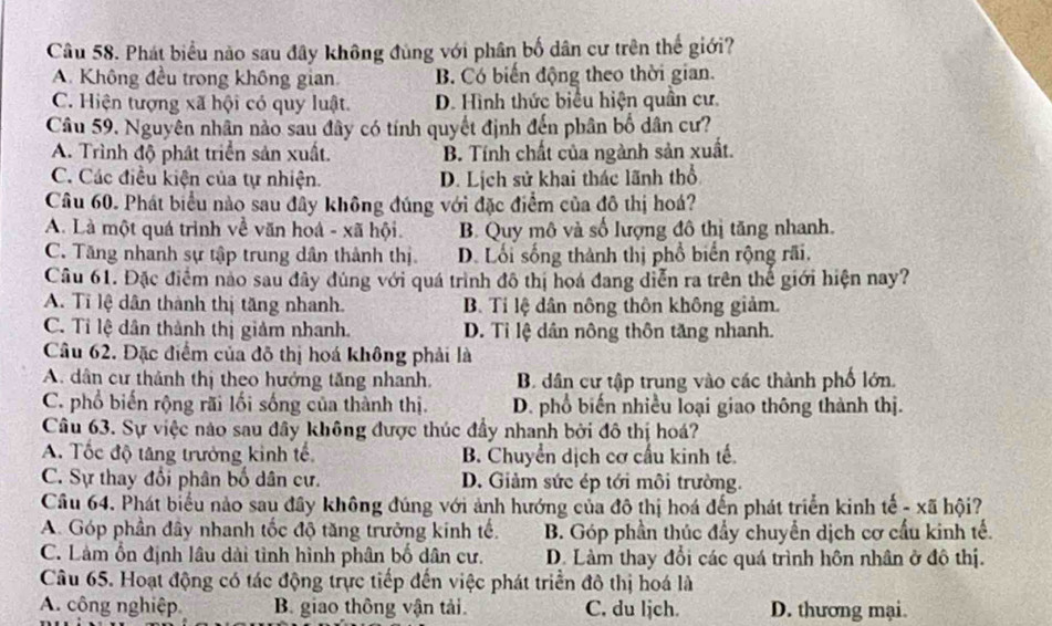 Phát biểu nào sau đây không đùng với phân bố dân cư trên thế giới?
A. Không đều trong không gian. B. Có biến động theo thời gian.
C. Hiện tượng xã hội có quy luật. D. Hình thức biểu hiện quân cư.
Câu 59. Nguyên nhân nào sau đây có tính quyết định đến phân bố dân cư?
A. Trình độ phát triển sản xuất. B. Tính chất của ngành sản xuất.
C. Các điều kiện của tự nhiện. D. Lịch sử khai thác lãnh thổ
Câu 60. Phát biểu nào sau đây không đúng với đặc điểm của đô thị hoá?
A. Là một quá trình về văn hoá - xã hội. B. Quy mô và số lượng đô thị tăng nhanh.
C. Tăng nhanh sự tập trung dân thành thị. D. Lối sống thành thị phổ biển rộng rãi.
Câu 61. Đặc điểm nào sau đây đùng với quá trình đô thị hoá đang diễn ra trên thế giới hiện nay?
A. Ti lệ dân thành thị tăng nhanh. B. Tỉ lệ dân nông thôn không giảm.
C. Tỉ lệ dân thành thị giảm nhanh. D. Ti lệ dân nông thôn tăng nhanh.
Câu 62. Đặc điểm của đô thị hoá không phải là
A. dân cư thành thị theo hướng tăng nhanh, B. dân cư tập trung vào các thành phố lớn.
C. phổ biến rộng rãi lối sống của thành thị. D. phổ biến nhiều loại giao thông thành thị.
Câu 63. Sự việc nào sau đây không được thúc đầy nhanh bởi đô thị hoá?
A. Tốc độ tăng trưởng kinh tế B. Chuyển dịch cơ cấu kinh tế.
C. Sự thay đổi phân bố dân cự. D. Giảm sức ép tới môi trường.
Câu 64. Phát biểu nào sau đây không đúng với ảnh hướng của đô thị hoá đến phát triển kinh tế - xã hội?
A. Góp phần đây nhanh tốc độ tăng trưởng kinh tế. B. Góp phần thúc đẩy chuyển dịch cơ cầu kinh tế.
C. Làm ổn định lâu dài tình hình phân bố dân cư. D. Làm thay đổi các quá trình hôn nhân ở đô thị.
Câu 65. Hoạt động có tác động trực tiếp đến việc phát triển đô thị hoá là
A. công nghiệp B. giao thông vận tải. C. du ljch. D. thương mại