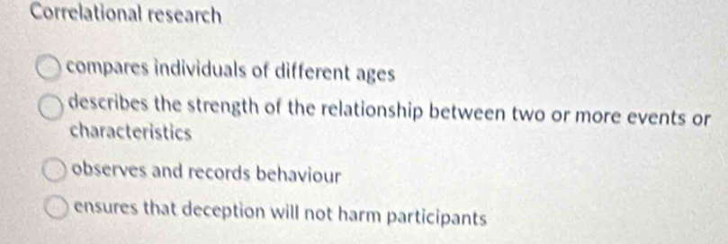 Correlational research
compares individuals of different ages
describes the strength of the relationship between two or more events or
characteristics
observes and records behaviour
ensures that deception will not harm participants