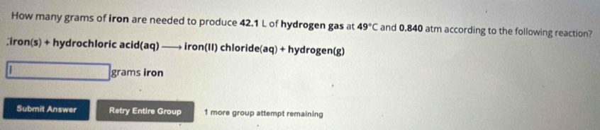 How many grams of iron are needed to produce 42.1 L of hydrogen gas at 49°C and 0.840 atm according to the following reaction?
Σiron(s) + hydrochloric acid(aq) —→ iron(II) chloride(aq) + hydrogen(g)
| 
grams iron 
Submit Answer Retry Entire Group 1 more group attempt remaining