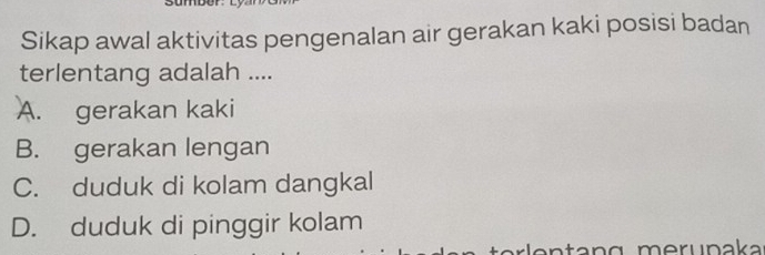 Sikap awal aktivitas pengenalan air gerakan kaki posisi badan
terlentang adalah ....
A. gerakan kaki
B. gerakan lengan
C. duduk di kolam dangkal
D. duduk di pinggir kolam