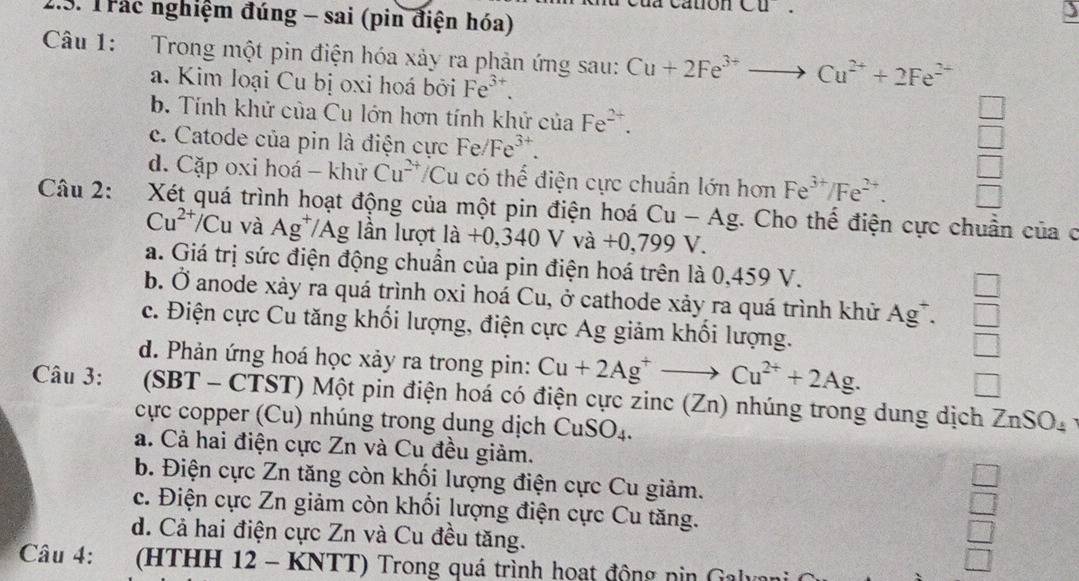 cua catón CU.
1.3. Trác nghiệm đúng - sai (pin điện hóa)
)
Câu 1: Trong một pin điện hóa xảy ra phản ứng sau: Cu+2Fe^(3+)to Cu^(2+)+2Fe^(2+)
a. Kim Ioại Cu bị oxi hoá bởi Fe^(3+).
b. Tính khử của Cu lớn hơn tính khử của Fe^(2+).
c. Catode của pin là điện cực Fe/Fe^(3+).
d. Cặp oxi hoá - khử Cu^(2+) /Cu có thể điện cực chuẩn lớn hơn Fe^(3+)/Fe^(2+).
Câu 2: 1  Xét quá trình hoạt động của một pin điện hoá Cu-Ag. Cho thế điện cực chuẩn của c
Cu^(2+)/Cu và Ag*/Ag lần lượt là la+0,340Vva+0,799 V
a. Giá trị sức điện động chuẩn của pin điện hoá trên là 0,459 V.
b. Ở anode xảy ra quá trình oxi hoá Cu, ở cathode xảy ra quá trình khử A a C  □ /□  
c. Điện cực Cu tăng khối lượng, điện cực Ag giảm khối lượng.
□
d. Phản ứng hoá học xảy ra trong pin: Cu+2Ag^+to Cu^(2+)+2Ag. □
Câu 3: (SBT - CTST) Một pin điện hoá có điện cực zinc (Zn) nhúng trong dung dịch ZnSO_4
cực copper (Cu) nhúng trong dung dịch CuSO_4.
a. Cả hai điện cực Zn và Cu đều giảm.
b. Điện cực Zn tăng còn khối lượng điện cực Cu giảm.
 □ /□  
c. Điện cực Zn giảm còn khối lượng điện cực Cu tăng. □
d. Cả hai điện cực Zn và Cu đều tăng. □
Câu 4: (HTHH 12 - KNTT) Trong quá trình hoạt động nin Galyani