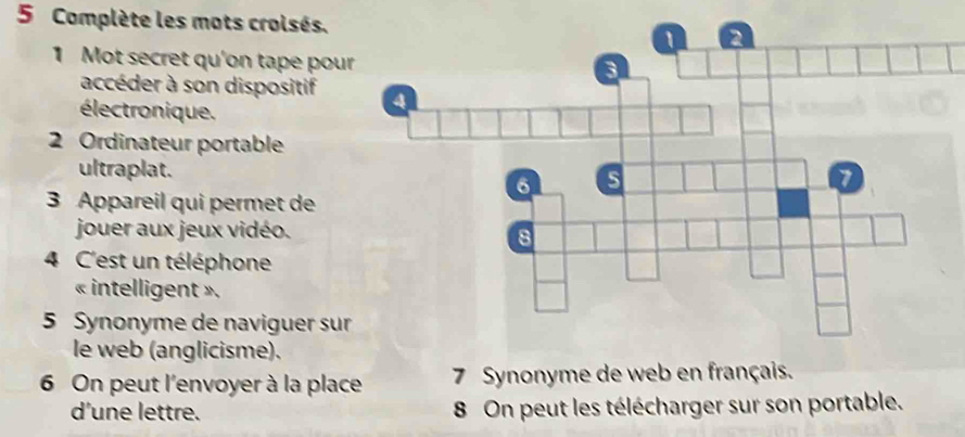 Complète les mots croisés. 
1 Mot secret qu'on tape pou 
accéder à son dispositif 
électronique. 
2 Ordinateur portable 
ultraplat. 
3 Appareil qui permet de 
jouer aux jeux vidéo. 
4 C'est un téléphone 
« intelligent ». 
5 Synonyme de naviguer sur 
le web (anglicisme). 
6 On peut l'envoyer à la place 7 Synonyme de web en français. 
d'une lettre. 8 On peut les télécharger sur son portable.