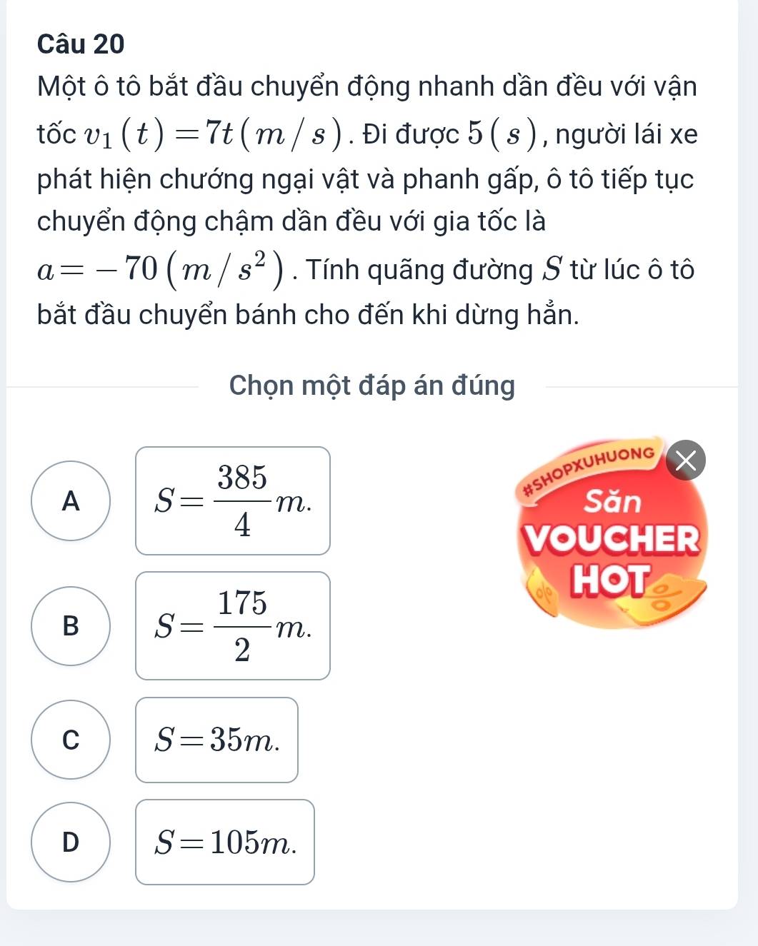 Một ô tô bắt đầu chuyển động nhanh dần đều với vận
tốc v_1(t)=7t(m/s). Đi được 5(s) , người lái xe
phát hiện chướng ngại vật và phanh gấp, ô tô tiếp tục
chuyển động chậm dần đều với gia tốc là
a=-70(m/s^2). Tính quãng đường S từ lúc ô tô
bắt đầu chuyển bánh cho đến khi dừng hẳn.
Chọn một đáp án đúng
A S= 385/4 m. 
#SHOPXUHUONG
Săn
VOUCHER
HOT
B S= 175/2 m.
C S=35m.
D S=105m.