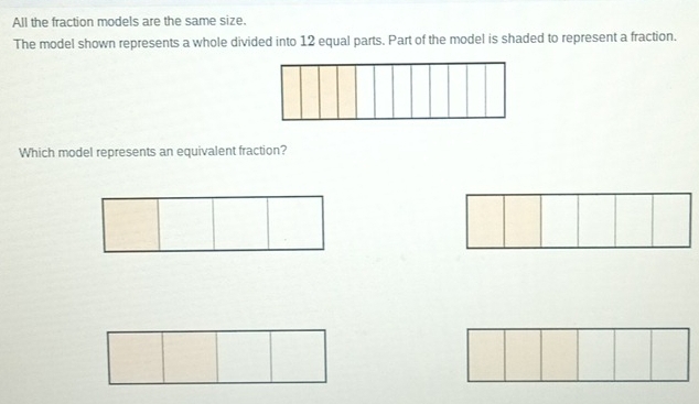 All the fraction models are the same size. 
The model shown represents a whole divided into 12 equal parts. Part of the model is shaded to represent a fraction. 
Which model represents an equivalent fraction?