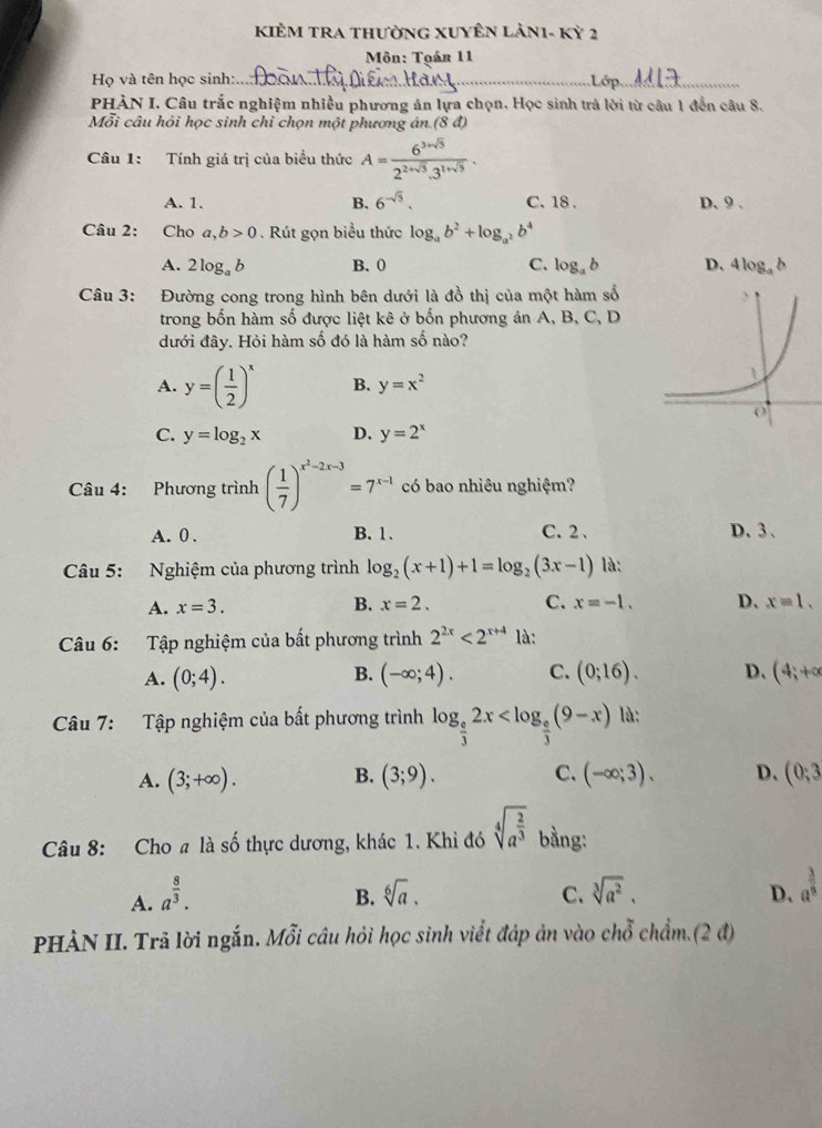 KIÊM TRA thườNG XUYÊN LảN1- Kỳ 2
Môn: Toán 11
Họ và tên học sinh:_
_
PHÀN I. Câu trắc nghiệm nhiều phương án lựa chọn. Học sinh trả lời từ câu 1 đến câu 8.
Mỗi câu hỏi học sinh chỉ chọn một phương án (8d)
Câu 1: Tính giá trị của biểu thức A= (6^(3+sqrt(3)))/2^(2+sqrt(3)).3^(1+sqrt(3)) .
A. 1. B. 6^(-sqrt(3)). C.18 . D. 9 .
Câu 2: Cho a,b>0. Rút gọn biểu thức log _ab^2+log _a^2b^4
A. 2log _ab B. 0 C. log _ab D、 4log _ab
Câu 3: Đường cong trong hình bên dưới là đồ thị của một hàm số
trong bốn hàm số được liệt kê ở bốn phương án A, B, C, D
đưới đây. Hỏi hàm số đó là hàm số nào?
A. y=( 1/2 )^x B. y=x^2
C. y=log _2x D. y=2^x
Câu 4: Phương trình ( 1/7 )^x^2-2x-3=7^(x-1) có bao nhiêu nghiệm?
A. 0 . B.1. C.2 、 D. 3 、
Câu 5: Nghiệm của phương trình log _2(x+1)+1=log _2(3x-1) là:
A. x=3. B. x=2. C. x=-1. D、 x=1.
Câu 6: Tập nghiệm của bất phương trình 2^(2x)<2^(x+4) là:
B.
A. (0;4). (-∈fty ;4). C. (0;16). D. (4;+∈fty
Câu 7: Tập nghiệm của bất phương trình log _ e/3 2x là:
A. (3;+∈fty ). B. (3;9). C. (-∈fty ;3). D、 (0;3
Câu 8: Cho a là số thực dương, khác 1. Khi đó sqrt[4](a^(frac 2)3) bằng:
A. a^(frac 8)3. sqrt[6](a). C. sqrt[3](a^2). D. a^(frac 3)8
B.
PHÀN II. Trã lời ngắn. Mỗi câu hỏi học sinh viết đáp ản vào chỗ chẩm.(2 đ)