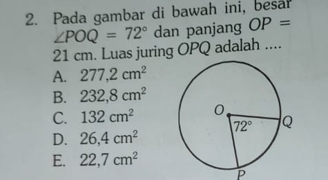 Pada gambar di bawah ini, besar
∠ POQ=72° dan panjang OP=
21 cm. Luas juring OPQ adalah ....
A. 277,2cm^2
B. 232,8cm^2
C. 132cm^2
D. 26,4cm^2
E. 22,7cm^2
p