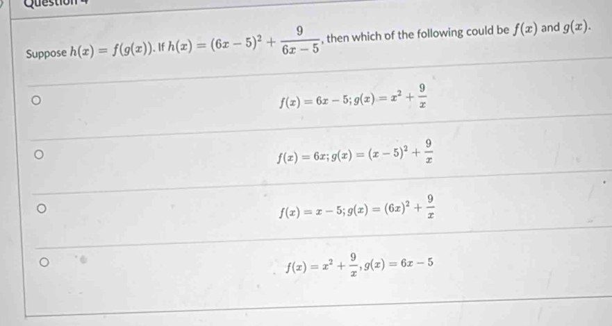 Question
Suppose h(x)=f(g(x)). If h(x)=(6x-5)^2+ 9/6x-5  , then which of the following could be f(x) and g(x).
f(x)=6x-5; g(x)=x^2+ 9/x 
f(x)=6x; g(x)=(x-5)^2+ 9/x 
f(x)=x-5; g(x)=(6x)^2+ 9/x 
f(x)=x^2+ 9/x , g(x)=6x-5