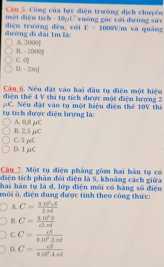 Công của lực điện trường dịch chuyển
một điện tích - 10μC vuông góc với đường sức
điện trường đều, với E=1000V/m và quāng
đường đi dài 1m là:
A. 2000J
B. - 2000J
C. 0J
D. - 2mJ
Câu 6. Nếu đặt vào hai đầu tụ điện một hiệu
diện thế 4 V thì tụ tích được một điện lượng 2
μC. Nếu đặt vào tụ một hiệu điện thế 10V thì
tụ tích được điện lượng là:
A. 0,8 μC
B. 2,5 μC
C. 5 μC
D. 1μC
Câu 7. Một tụ điện phẳng gồm hai bản tụ có
diện tích phần đối diện là S, khoảng cách giữa
hai bản tụ là d, lớp điện môi có hằng số điện
môi δ, điện dung được tính theo công thức:
A. C= (9.10^9eS)/2.π d 
B. C= (9.10^9S)/epsilon 2.π d 
C. C= epsilon S/9.10^9.2.π d 
D. C= epsilon S/9.10^9.4.π d 