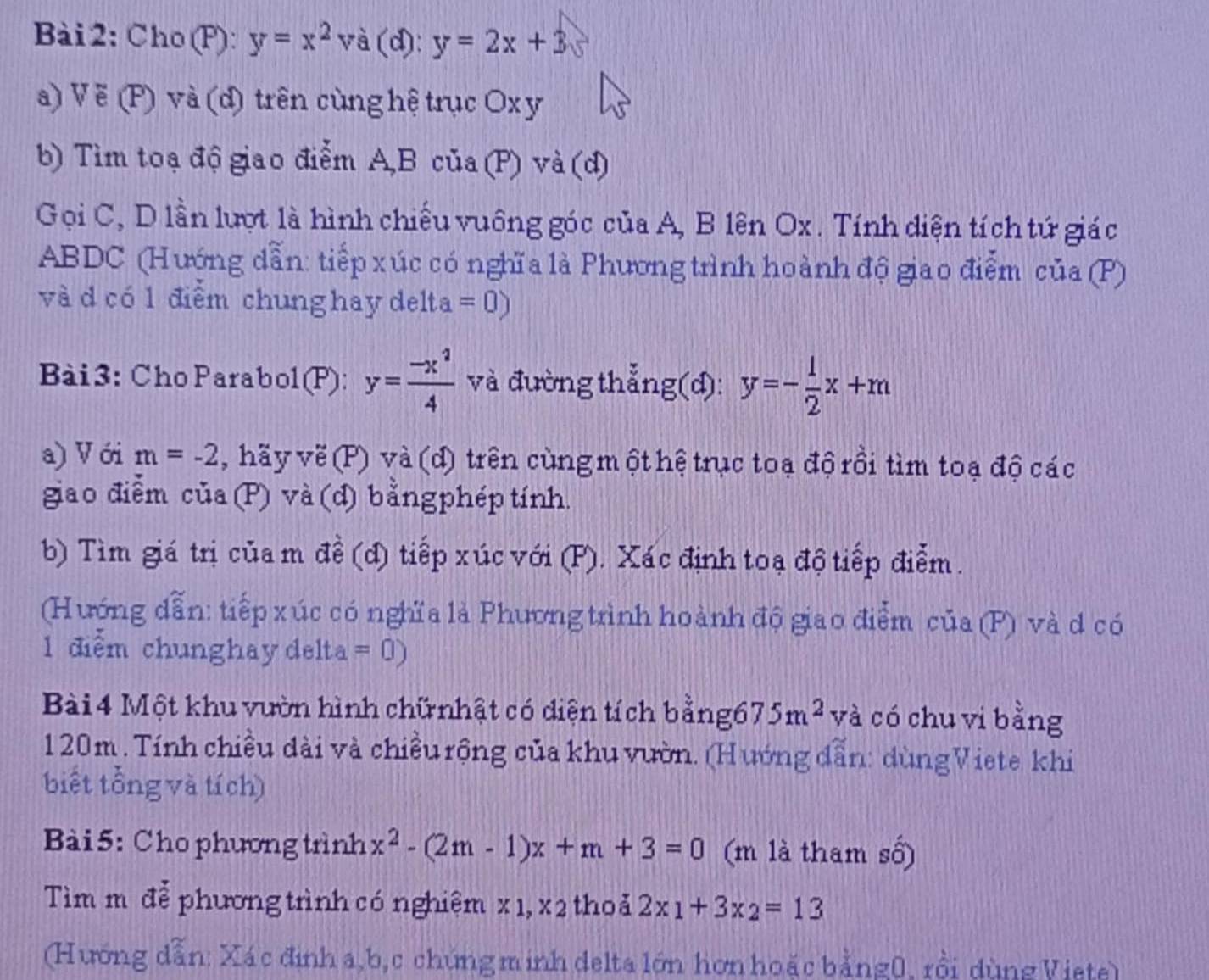 Cho(F): y=x^2 V à (d): y=2x+3
a) V ẽ (P) và (d) trên cùng hệ trục Ox y
b) Tìm toạ độ giao điễm A,B của (P) và (d)
Gọi C, D lần lượt là hình chiếu vuông góc của A, B lên Ox . Tính diện tích tứ giác
ABDC (Hướng dẫn: tiếp xúc có nghĩa là Phương trình hoành độ giao điểm của (P)
và d có 1 điểm chung hay del 1ta=0)
Bài3: ChoParabol(P): y= (-x^2)/4  và đường thẳng(d): y=- 1/2 x+m
a) V ới m=-2 , hãy về (P) và (d) trên cùng một hệ trục toạ độ rồi tìm toạ độ các
giao điễm của(P) và (d) bằng phép tính.
b) Tìm giá trị của m đề (d) tiếp xúc với (P). Xác định toạ độ tiếp điễm.
(Hướng dẫn: tiếp xúc có nghĩa là Phương trình hoành độ giao điểm của (P) và d có
1 điểm chunghaydelta =0)
Bài 4 Một khu vườn hình chữnhật có diện tích bằnge 675m^2 và có chu vi bằng
120m . Tính chiều dài và chiều rộng của khu vườn. (Hướng dẫn: dùngViete khi
biết tổng và tích)
Bài 5: Cho phương trình x^2-(2m-1)x+m+3=0 (m là tham số)
Tìm m đễ phương trình có nghiệm x 1, x 2 thoả 2x_1+3x_2=13
(Hướng dẫn: Xác định a,b,c chúng minh delta lớn hơn hoặc bằng0, rồi dùng Viete)