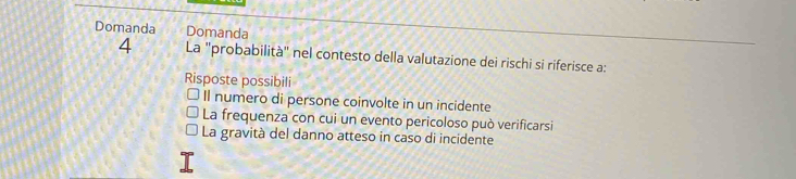 Domanda Domanda
4 La "probabilità" nel contesto della valutazione dei rischi si riferisce a:
Risposte possibili
Il numero di persone coinvolte in un incidente
La frequenza con cui un evento pericoloso può verificarsi
La gravità del danno atteso in caso di incidente