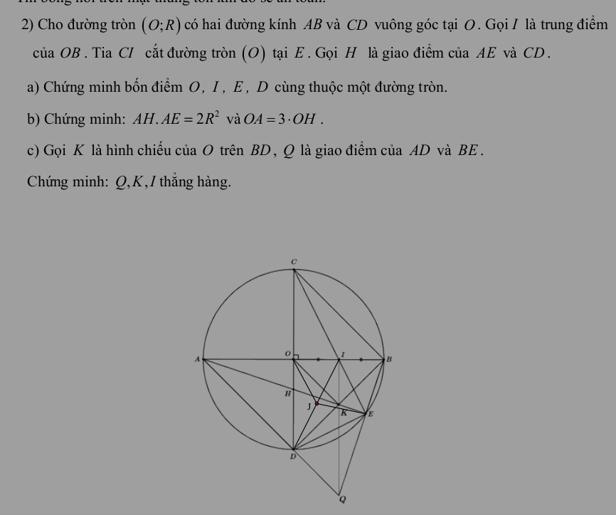 Cho đường tròn (O;R) có hai đường kính AB và CD vuông góc tại O. Gọi I là trung điểm 
của OB. Tia CI cắt đường tròn (O) tại E. Gọi H là giao điểm của AE và CD. 
a) Chứng minh bốn điểm O, I, E , D cùng thuộc một đường tròn. 
b) Chứng minh: AH.AE=2R^2 và OA=3· OH. 
c) Gọi K là hình chiếu của O trên BD, Q là giao điểm của AD và BE. 
Chứng minh: Q, K,I thắng hàng.