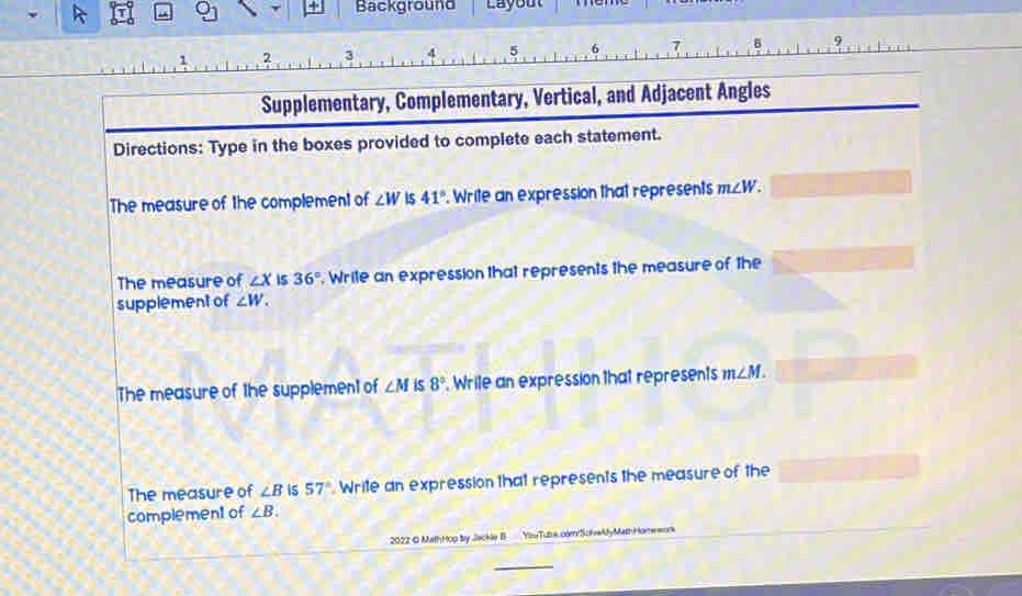 Background Layout 
1 2 3 5 6 7 
Supplementary, Complementary, Vertical, and Adjacent Angles 
Directions: Type in the boxes provided to complete each statement. 
The measure of the complement of ∠ W is 41° Write an expression that represents m∠ W. 
The measure of ∠ X IS 36°. Write an expression that represents the measure of the 
supplement of ∠ W. 
The measure of the supplement of ∠ M is 8°. Wrile an expression that represents m∠ M. 
The measure of ∠ B is 57° Write an expression that represents the measure of the 
complement of ∠ B. 
2022 © MathHop by Jackle I Yny Tube comySchve My MethHome =o 
_