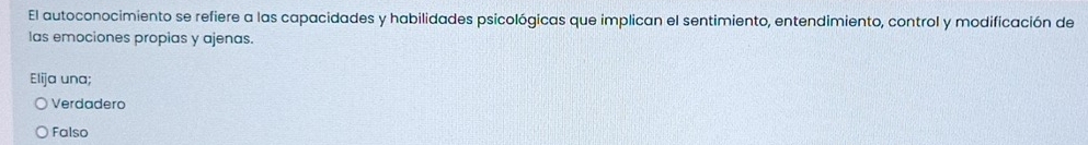 El autoconocimiento se refiere a las capacidades y habilidades psicológicas que implican el sentimiento, entendimiento, control y modificación de
las emociones propias y ajenas.
Elija una;
Verdadero
Falso