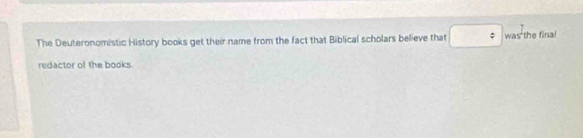 The Deuteronomistic History books get their name from the fact that Biblical scholars believe that ; was the final 
redactor of the books.