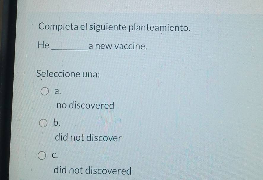 Completa el siguiente planteamiento.
He _a new vaccine.
Seleccione una:
a.
no discovered
b.
did not discover
C.
did not discovered