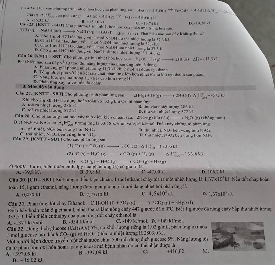 Dựa vào phương trình nhiệt hòa học của phân ứng sau: 3Fe(s)+4H_2O(l)to Fe_3O_4(s)+4H_2(g)Delta H_3=+26.32kJ
Giả if △ _1H_(29x)° cua phán ứng: Fe O_4(s)+4H_2(g)to 3Fe(s)+4H_2O(l) là
-26.3 2 k J. B. +13.16 kJ C. +19,74 kJ D. -10,28 kJ.
Câu 25. (KNTT-SBT) Cho phương trình nhiệt hóa học của phân ứng trung hòa sau:
HCl(aq)+NaOH(aq)to NaCl(aq)+H_2O (1) △ H=-57.3kJ Phát biểu nào sau đây không đùng?
A. Cho 1 mol HCl tác dụng với 1 mol NaOH dư tòa nhiệt lượng là 57,3 kJ.
B. Cho HCl dư tác dụng với 1 mol NaOH thu nhiệt lượng là 57,3 kJ.
C. Cho 1 mol HCl tác dụng với 1 mol NaOH tòa nhiệt lượng là 57,3 kJ.
D. Cho 2 mol HCl tác dụng với NaOH dư tóa nhiệt lượng là 114.6 kJ.
Câu 26.[KNTT - SBT] Cho phương trình nhiệt hóa học sau: H_2(g)+I_2(g)to 2HI(g) △ H=+11.3kJ
Phát biểu nào sau đây về sự trao đổi năng lượng của phản ứng trên là đúng?
A. Phân ứng giải phóng nhiệt lượng 11,3 kJ khi 2 mol HI được tạo thành.
B. Tổng nhiệt phả vỡ liên kết của chất phản ứng lớn hơn nhiệt tỏa ra khi tạo thành sản phẩm
C. Năng lượng chửa trong H và I_2 cao hơn trong HI.
D. Phân ứng xây ra với tốc độ chậm.
3. Mức độ vận dụng
Câu 27. [KNTT - SBT] Cho phương trình phản ứng sau: 2H_2(g)+O_2(g)to 2H_2O(l)△ _1H_(298)°=-572kJ
Khi cho 2 g khí H_2 tác dụng hoàn toàn với 32 g khi O_2 thì phản ứng
A. toà ra nhiệt lượng 286 kJ. B. thu vào nhiệt lượng 286 kJ.
C. toả ra nhiệt lượng 572 kJ. D. thu vào nhiệt lượng 572 kJ.
Câu 28. Cho phản ứng hoá học xảy ra ở điều kiện chuẩn sau: 2NO_2(g)(doniu)to N_2O_4(g) (không màu)
Biết NO_2 và N_2O_4 có △ _fH_(298)° tương ứng là 33,18 kJ/mol và 9,16 kJ/mol. Điều này chứng tõ phản ứng
A. toà nhiệt, NO_2 bền vững hơn N_2O_4. B. thu nhiệt, NO_2 bền vững hơn N_2O_4.
C. toà nhiệt, N_2O_4 bền vững hơn NO_2. D. thu nhiệt, N_2O_4 bền vững hơn NO_2.
Câu 29. [KNTT - SBT] Cho các phản ứng sau:
(1) C(s)+CO_2(g)to 2CO(g)△ _rH_(500)°=173,6kJ
(2) C(s)+H_2O(g)to CO(g)+H_2(g) ^ H_(500)°=133,8kJ
(3) CO(g)+H_2O(g)to CO_2(g)+H_2(g)
Ở 500K, 1 atm, biến thiên enthalpy của phản ứng (3) có giả trị là
A. -39,8 kJ. B. 39,8 kJ. C. -47,00 kJ. D. 106,7 kJ.
Câu 30. [CD - SBT] Biết rằng ở điều kiện chuẩn, 1 mol ethanol cháy tòa ra một nhiệt lượng là 1,37* 10^3kJ. Nếu đốt cháy hoàn
toàn 15,1 gam ethanol, năng lượng được giải phóng ra dưới dạng nhiệt bởi phản ứng là
A. 0,450 kJ. B. 2,25* 10^3kJ. C. 4,5* 10^2kJ. D. 1,37* 10^3kJ.
Câu 31. Phản ứng đốt cháy Ethanol: C_2H_5OH(l)+3O_2(g)to 2CO_2(g)+3H_2O(l)
Đốt cháy hoàn toàn 5 g ethanol, nhiệt tỏa ra làm nóng chảy 447 g nước đá ở 0°C. Biết 1 g nước đá nóng chảy hấp thụ nhiệt lượng
333,5 J, biển thiên enthalpy của phản ứng đốt cháy ethanol là
A. -1371 kJ/mol. B. -954 kJ/mol. C. -149 kJ/mol. D. +149 kJ/mol.
Câu 32. Dung dịch glucose (C_6H_12O_6) 5%, có khối lượng riêng là 1,02 g/mL, phản ứng oxi hóa
1 mol glucose tạo thành CO_2(g) và H_2O (l) tôa ra nhiệt lượng là 2803,0 kJ.
Một người bệnh được truyền một chai nước chứa 500 mL dung dịch glucose 5%. Năng lượng tối
đa từ phản ứng oxi hóa hoản toàn glucose mả bệnh nhân đó có thể nhận được là
A. +397,09 kJ. B. -397,09 kJ. C. +416,02 kJ
D. -416,02 kJ.