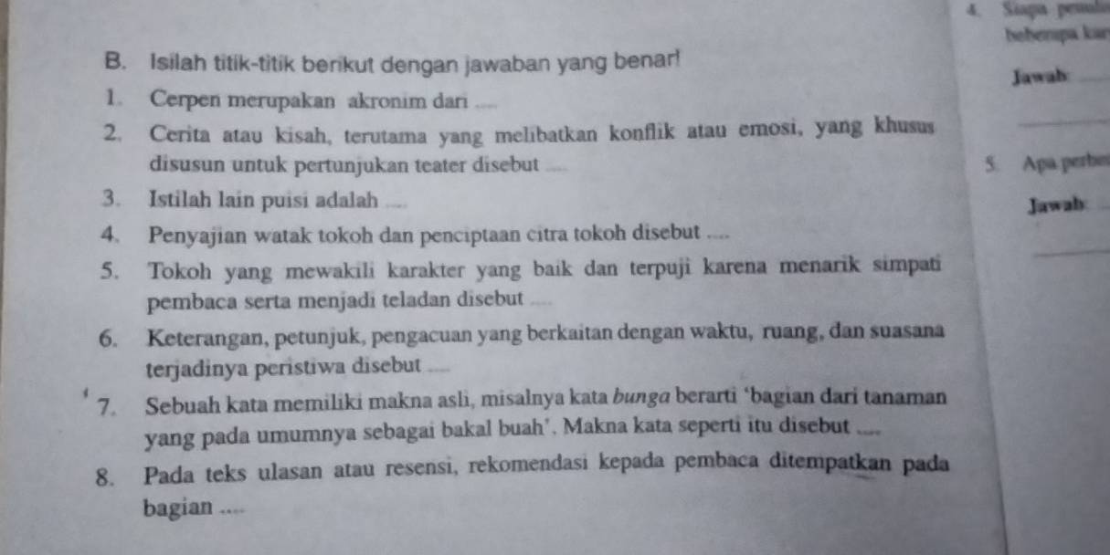 Siapa pemula 
behenpa kan 
B. Isilah titik-titik berikut dengan jawaban yang benar! 
Jawah_ 
_ 
1. Cerpen merupakan akronim dari .... 
2. Cerita atau kisah, terutama yang melibatkan konflik atau emosi, yang khusus 
disusun untuk pertunjukan teater disebut 5. Apa perbe 
3. Istilah lain puisi adalah .... 
Jawab 
_ 
4. Penyajian watak tokoh dan penciptaan citra tokoh disebut .... 
5. Tokoh yang mewakili karakter yang baik dan terpuji karena menarik simpati 
pembaca serta menjadi teladan disebut _ 
6. Keterangan, petunjuk, pengacuan yang berkaitan dengan waktu, ruang, dan suasana 
terjadinya peristiwa disebut ,. 
7. Sebuah kata memiliki makna asli, misalnya kata bunga berarti ‘bagian dari tanaman 
yang pada umumnya sebagai bakal buah’. Makna kata seperti itu disebut 
8. Pada teks ulasan atau resensi, rekomendasi kepada pembaca ditempatkan pada 
bagian ....