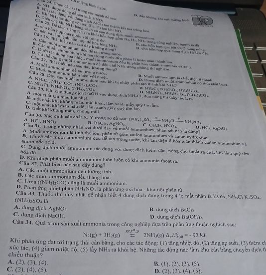 Vh miệng bình ngừza,
Ấu 24. Chọn câu sai trong các mệnh đề sau
B. NHị tác dụng với dung đ A. NHi được đùng đề sản xuấ HNO_3
D. đẩy không khi với mưộng hình
Câu 25, Đề tích riệng NHs ra khoi bôn hợp gồm C. Khi NH,tác dụng D. Diều chế khi NH, bằng c (Fe,G) lạo khí NO

vo n o xi liehAM Ch1 tạo thành kết tua trắng keo an dụng dịch maús ammoniuns
A. cho bỗn hợp qua nước với trong du N_1,N11,N11 E trong công nghiệp, ngườn ta đã
C. tên và làm lạnh biôn hợp đề hoa long NHs
Cần 26, Phát hệu nàp sau dây không dộng
B. cho hỗn hợp qua bột CuD mang nông
A Các muối ammonium đều đề tan trong nước
D. cho hỗn hợp qua dụng dịch 1 1.80
B. Các muối ammoniam đầy đã tro từ nược đều phân ti hoàn loàn thành lon
6. Dưới tể dung ênium li tan trang cước đền chân đi brány đn nh tn monia và al
B. Có thể dùng tuối ammonium đề đều chế NH1 trong phong thi nghiệm
Câu 27, Phát hiệu nào xau đây không đùng
A. Muối ammonium đễ tan trong nước.
C. Muối ammonium kém bên với nhiệt
B. Muỗi ammonium là chất điện lì mạnh.
Câu 28. Dây các muối ammonium nào khi bị nhiệt phân tạo thành khí NH. 7
A. NH_4Cl,NH_4HCO_3,(NH_4)_2CO_3 D. Dung dịch muỗi ammonium có tính chất base
C NH_4Cl,NH_4NO_3.(NH_4)_2CO_3. 411_4C1,N)LNO_5NH_4HCO_3
Câu 29. Khi cho dung dịch NaOH vào dung dịch NH.CL ở NH_4NO_3,NH_4HCO_3,(NH_4)_2CO_3.
D.
A. một chất khí màu lục nhạt.
B. một chất khí không màu, mùi khai, làm xanh giảy quỹ tim ảm.
C. một chất khí mâu nâu đỏ, làm xanh giảy quỹ tím ảm
D. chất khí không màu, không mùi
Câu 30, Xác định các chất X, Y trong sơ đồ sau:
A. HCl,HNO_3. B BaCl_2,AgNO_3 (NH_4)_2SO_4xrightarrow xNH_4Clxrightarrow YNH_4NO_3 C. CaCl_2,HNO_2 D
Câu 31. Trong những nhận xét đưới đây về muối ammonium, nhận xét nào là đúng7 HCl,AgNO_3.
A. Muổi ammonium là tỉnh thể ion, phần từ gồm cation ammonium và anion hydroxide.
B. Tất cá các muối ammonium đều đễ tan trong nước, khi tan diện li hòa toàn thành cation ammonium -17
anion gắc acid.
C. Dung dịch muối ammonium tác dụng với dung dịch kiểm đặc, nóng cho thoát ra chất khí làm quỷ tim
hóa đó.
D. Khỉ nhiệt phân muối ammonium luôn luôn có khi ammonia thoát ra.
Cầu 32. Phát biểu nào sau đây đủng?
A. Các muối ammonium đều lưỡng tính.
B. Các muồi ammonium đều thăng hoa.
C. Urea ((NH_2)_2CO) cũng là muồi ammonium.
D. Phản ứng nhiệt phân NH_4NO_3 là phản ứng oxi hóa - khử nội phân tử.
Câu 33. Thuốc thử duy nhất đề nhận biết 4 dung dịch dựng trong 4 lọ mắt nhân là KOH NH_4Cl K_2SO_4,
(NH_4) _2SO_4  1/2 
A. dung dịch AgNO_3
B. dung dịch BaCl_2.
C. dung dịch NaOH. D. dung dịch Ba(OH)_2.
Câu 34. Quá trình sản xuất ammonia trong công nghiệp dựa trên phản ứng thuận nghịch sau:
xt,t^0,p
N_2(g)+3H_2(g)=2NH_3(g)△ _rH_(298)^o=-92kJ
Khi phản ứng đạt tới trạng thái cân bằng, cho các tác động: (1) tăng nhiệt độ, (2) tăng áp suất, (3) thêm ch
xúc tác, (4) giảm nhiệt độ, (5) lấy NH_3 ra khỏi hệ. Những tác động nào làm cho cân bằng chuyển dịch th
chiều thuận? (1),(2),(3),(5).
B.
A. (2),(3),(4). (2),(3),(4),(5).
C. (2),(4),(5).
D.