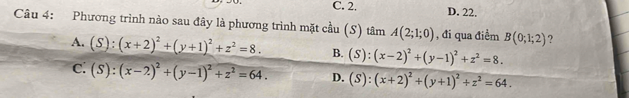 C. 2. D. 22.
Câu 4: Phương trình nào sau đây là phương trình mặt cầu (S) tâm A(2;1;0) , đi qua điểm B(0;1;2) ?
A. (S):(x+2)^2+(y+1)^2+z^2=8. B. (S):(x-2)^2+(y-1)^2+z^2=8.
C: (S):(x-2)^2+(y-1)^2+z^2=64. D. (S):(x+2)^2+(y+1)^2/ z^2=64.