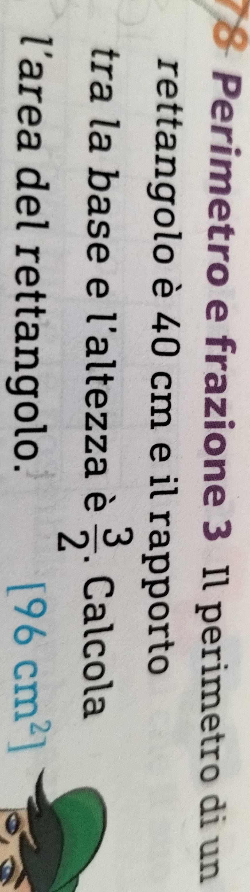Perimetro e frazione 3 Il perimetro di un 
rettangolo è 40 cm e il rapporto 
tra la base e l'altezza è  3/2 . Calcola 
l’area del rettangolo. [96cm^2]