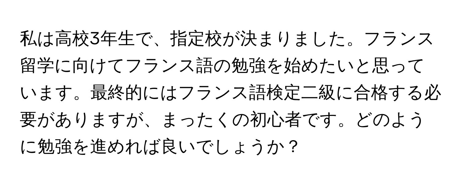 私は高校3年生で、指定校が決まりました。フランス留学に向けてフランス語の勉強を始めたいと思っています。最終的にはフランス語検定二級に合格する必要がありますが、まったくの初心者です。どのように勉強を進めれば良いでしょうか？