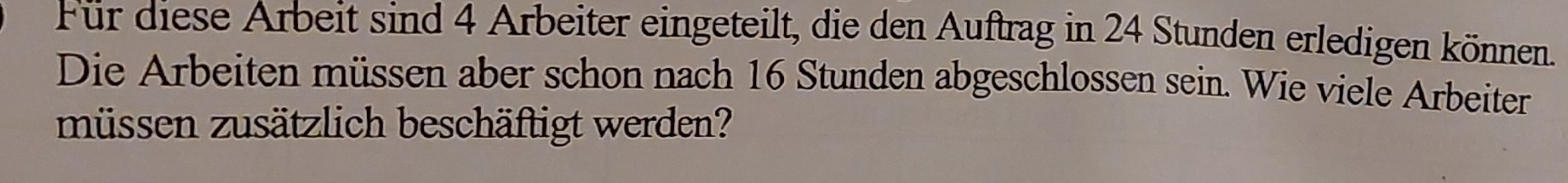 Für diese Arbeit sind 4 Arbeiter eingeteilt, die den Auftrag in 24 Stunden erledigen können. 
Die Arbeiten müssen aber schon nach 16 Stunden abgeschlossen sein. Wie viele Arbeiter 
müssen zusätzlich beschäftigt werden?