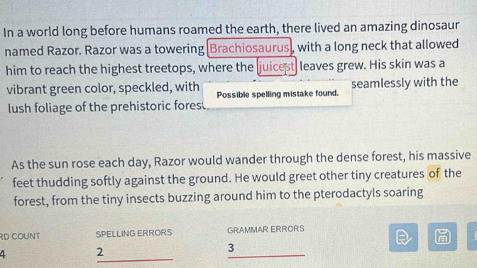 In a world long before humans roamed the earth, there lived an amazing dinosaur 
named Razor. Razor was a towering Brachiosaurus, with a long neck that allowed 
him to reach the highest treetops, where the juicest leaves grew. His skin was a 
vibrant green color, speckled, with Possible spelling mistake found. seamlessly with the 
lush foliage of the prehistoric forest. 
As the sun rose each day, Razor would wander through the dense forest, his massive 
feet thudding softly against the ground. He would greet other tiny creatures of the 
forest, from the tiny insects buzzing around him to the pterodactyls soaring 
RD COUNT SPELLING ERRORS GRAMMAR ERRORS 
_ 
A 
2 
_ 
3