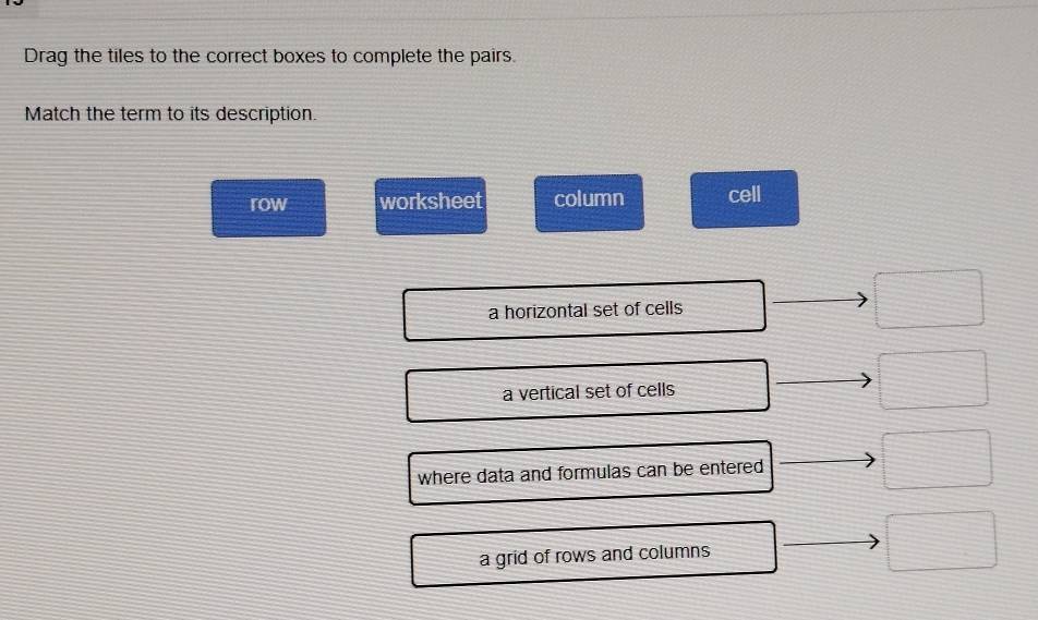 Drag the tiles to the correct boxes to complete the pairs. 
Match the term to its description. 
row worksheet column cell 
a horizontal set of cells
3x-1
a vertical set of cells 
□
= □ /□  
where data and formulas can be entered 
a grid of rows and columns □