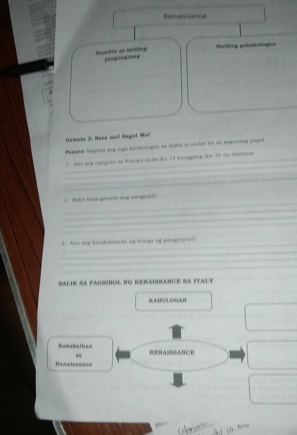 Renaissance 
Gamitin sa sariling Mariling pakabulagen 
'-'-''-'--' 
_ 
Gawain 2: Basa mo! Sagot Mo! 
Paastei Sagulin ang mga katanungan sa ibaba at isulat ito sa sagutang papel 
_ 
_1. Ano ang nangyari aa Europa mula ika- 14 hanggang ika- 16 na dantaon 
_ 
_ 
_ 
_ 
2. Bakut laya ganeon ang nangyart? 
_ 
_ 
_ 
_ 
3. Ane ang kinahinatnan ng bunga ng pangyayart? 
_ 
_ 
_ 
SALIK SA PAGSIBOL NG RENAISSANCE SA ITALY 
_ 
KAHULUGAN 
_ 
Kababalhan 
RENAISSANCE 
Renalssance 
10. Ale