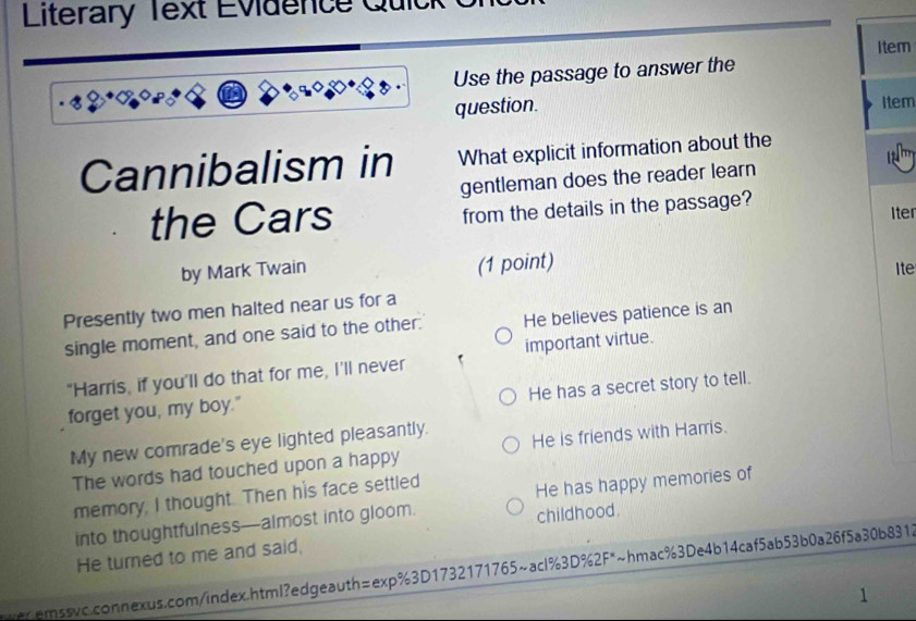 Literary Text Evidence Quick
Item
Use the passage to answer the
question.
Item
Cannibalism in What explicit information about the
gentleman does the reader learn
from the details in the passage?
the Cars Iter
(1 point)
by Mark Twain Ite
Presently two men halted near us for a
single moment, and one said to the other. He believes patience is an
important virtue.
"Harris, if you'll do that for me, I'll never
He has a secret story to tell.
forget you, my boy."
My new comrade's eye lighted pleasantly. He is friends with Harris.
The words had touched upon a happy
memory, I thought. Then his face settled
into thoughtfulness—almost into gloom. He has happy memories of
childhood.
He turned to me and said,
wer.emssvc.connexus.com/index.html?edgeauth=exp%3D1732171765~acl%3D%2F*~hmac%3De4b14caf5ab53b0a26f5a30b8318