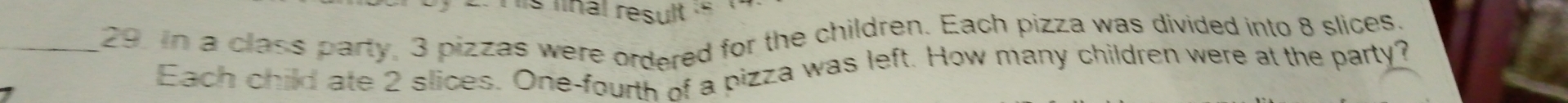 linal result . 
_29. In a class party, 3 pizzas were ordered for the children. Each pizza was divided into 8 slices, 
Each child ate 2 slices. One-fourth of a pizza was left. How many children were at the party?