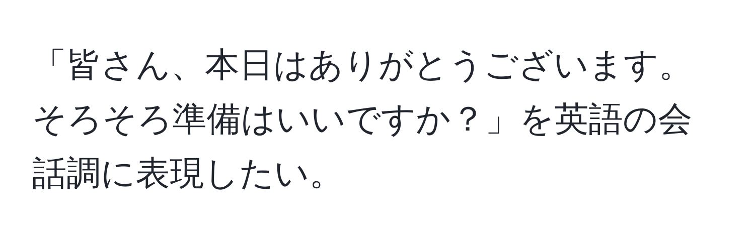 「皆さん、本日はありがとうございます。そろそろ準備はいいですか？」を英語の会話調に表現したい。