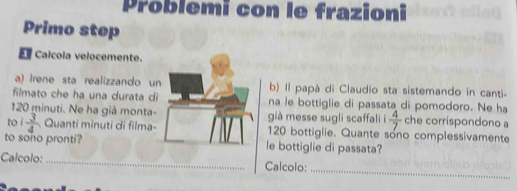 Problemi con le frazioni 
Primo step 
e Calcola velocemente. 
a) Irene sta realizzando u b) Il papà di Claudio sta sistemando in canti 
filmato che ha una durata dina le bottiglie di passata di pomodoro. Ne ha
120 minuti. Ne ha già monta-già messe sugli scaffali i  4/7  che corrispondono a 
to ì  3/4  Quanti minuti di filma- 120 bottiglie. Quante sono complessivamente 
to sono pronti?le bottiglie di passata? 
Calcolo: __Calcolo: 
_