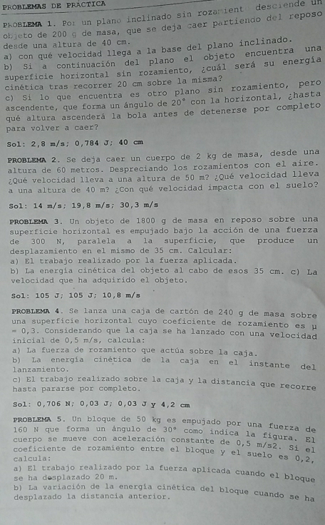 Problemas de Práctica
PROBLEMA 1. Por un plano inclinado sin rozamiento desciende un
objeto de 200 g de masa, que se deja caer partiendo del reposo
desde una altura de 40 cm.
a) con qué velocidad llega a la base del plano inclinado.
b) Si a continuación del plano el objeto encuentra una
superficie horizontal sin rozamiento, ¿cuál será su energía
cinética tras recorrer 20 cm sobre la misma?
c) Si lo que encuentra es otro plano sin rozamiento, pero
ascendente, que forma un ángulo de 20° con la horizontal, ¿hasta
qué altura ascenderá la bola antes de detenerse por completo
para volver a caer?
Sol: 2,8 m/s; 0,784 J; 40 cm
PROBLEMA 2. Se deja caer un cuerpo de 2 kg de masa, desde una
altura de 60 metros. Despreciando los rozamientos con el aire.
¿Qué velocidad lleva a una altura de 50 m? ¿Qué velocidad lleva
a una altura de 40 m? ¿Con qué velocidad impacta con el suelo?
Sol: 14 m/s; 19,8 m/s; 30,3 m/s
PROBLEMA 3. Un objeto de 1800 g de masa en reposo sobre una
superficie horizontal es empujado bajo la acción de una fuerza
de 300 N, paralela a la superficie, que produce un
desplazamiento en el mismo de 35 cm. Calcular:
a) El trabajo realizado por la fuerza aplicada.
b) La energía cinética del objeto al cabo de esos 35 cm. c) La
velocidad que ha adquirido el objeto.
Sol: 105 J; 105 J; 10,8 m/s
PROBLEMA 4. Se lanza una caja de cartón de 240 g de masa sobre
una superficie horizontal cuyo coeficiente de rozamiento es μ
= 0,3. Considerando que la caja se ha lanzado con una velocidad
inicial de 0,5 m/s, calcula:
a) La fuerza de rozamiento que actúa sobre la caja.
b) La energía cinética de la caja en el instante del
lanzamiento.
c) El trabajo realizado sobre la caja y la distancia que recorre
hasta pararse por completo.
Sol: 0,706 N; 0,03 J; 0,03 J y 4,2 cm
PROBLEMA 5. Un bloque de 50 kg es empujado por una fuerza de
160 N que forma un ángulo de 30° como indica la figura. El
cuerpo se mueve con aceleración constante de 0,5 m/s2. Si el
coeficiente de rozamiento entre el bloque y el suelo es 0,2.
calcula:
a) El trabajo realizado por la fuerza aplicada cuando el bloque
se ha desplazado 20 m.
b) La variación de la energía cinética del bloque cuando se ha
desplazado la distancia anterior.