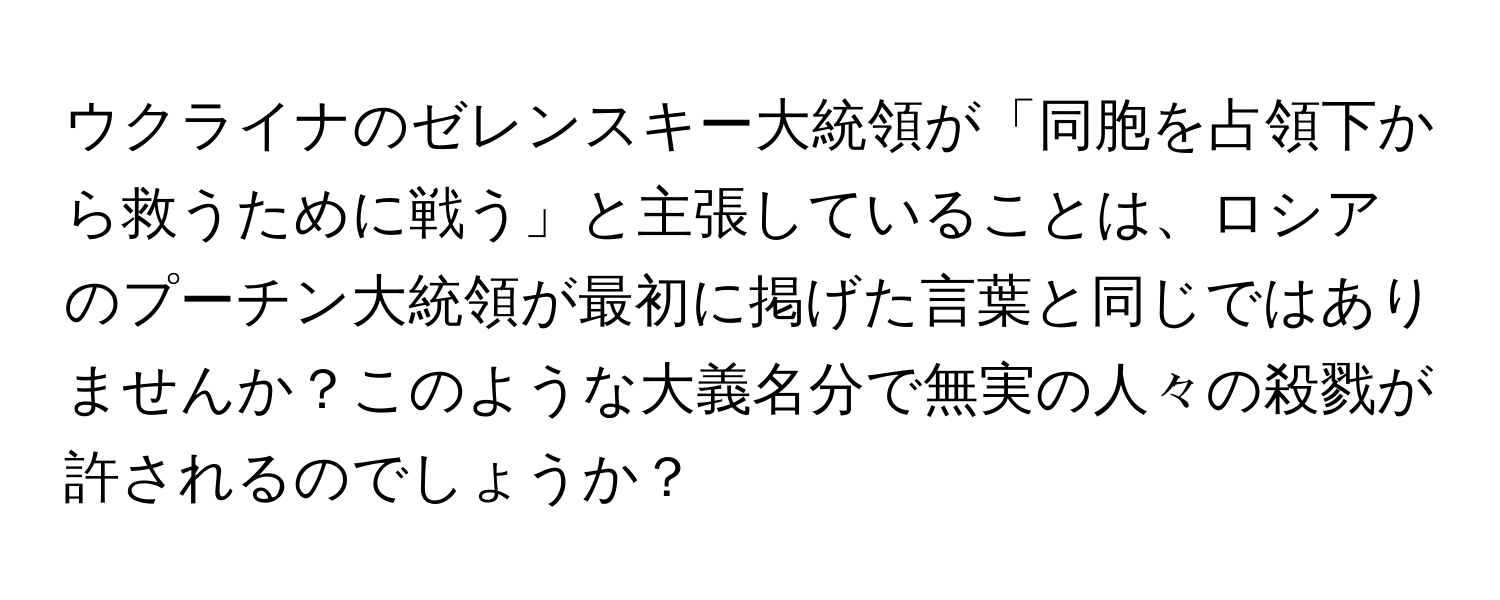 ウクライナのゼレンスキー大統領が「同胞を占領下から救うために戦う」と主張していることは、ロシアのプーチン大統領が最初に掲げた言葉と同じではありませんか？このような大義名分で無実の人々の殺戮が許されるのでしょうか？