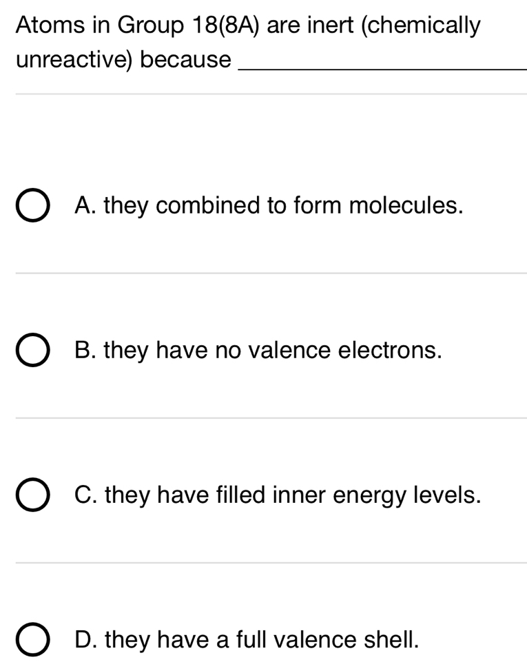 Atoms in Group 18 (8A) are inert (chemically 
unreactive) because_ 
_ 
_ 
_ 
A. they combined to form molecules. 
_ 
_ 
B. they have no valence electrons. 
_ 
C. they have filled inner energy levels. 
__ 
_ 
_ 
D. they have a full valence shell.