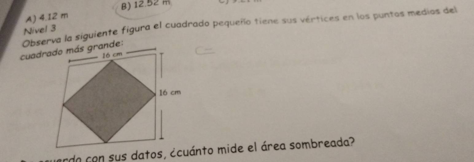 B) 12.52 m
A) 4.12 m
Observa la siguiente figura el cuadrado pequeño tiene sus vértices en los puntos medios del
Nivel 3
ardo con sus datos, ¿cuánto mide el área sombreada?