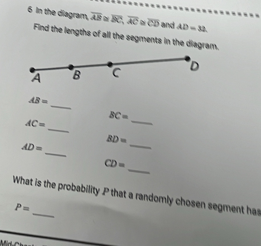 In the diagram, overline AB overline BC, overline AC overline CD and AD=32
Find the lengths of all the segments in the diagram.
A B C
D
_
AB=
_
BC=
_
AC=
_
BD=
_
AD=
_
CD=
What is the probability P that a randomly chosen segment has
P=