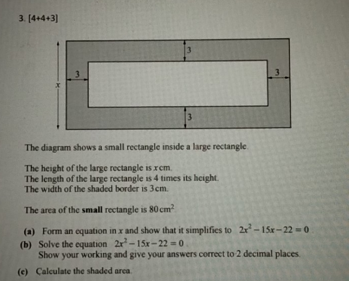 [4+4+3]
The diagram shows a small rectangle inside a large rectangle. 
The height of the large rectangle is x cm. 
The length of the large rectangle is 4 times its height. 
The width of the shaded border is 3cm. 
The area of the small rectangle is 80cm^2
(a) Form an equation in x and show that it simplifies to 2x^2-15x-22=0
(b) Solve the equation 2x^2-15x-22=0
Show your working and give your answers correct to 2 decimal places. 
(c) Calculate the shaded area.